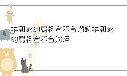 羊和蛇的属相合不合婚姻羊和蛇的属相合不合财运