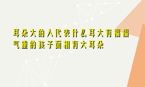 耳朵大的人代表什么耳大有福福气重的孩子面相有大耳朵