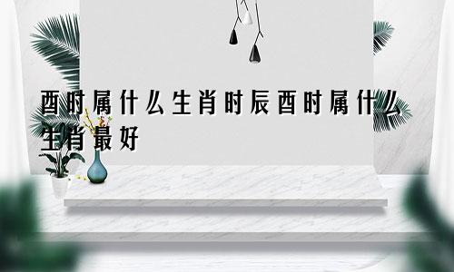 酉时属什么生肖时辰酉时属什么生肖最好