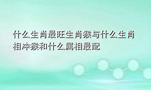 什么生肖最旺生肖猴与什么生肖相冲猴和什么属相最配