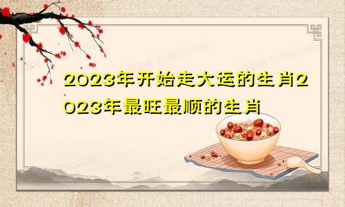 2023年开始走大运的生肖2023年最旺最顺的生肖