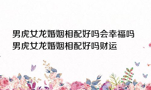 男虎女龙婚姻相配好吗会幸福吗男虎女龙婚姻相配好吗财运