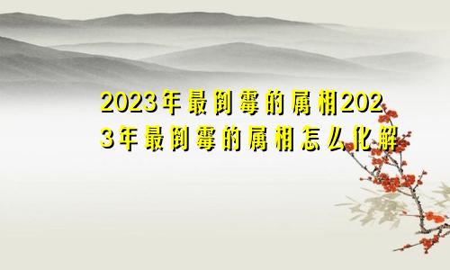 2023年最倒霉的属相2023年最倒霉的属相怎么化解