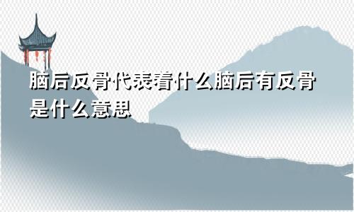 脑后反骨代表着什么脑后有反骨是什么意思