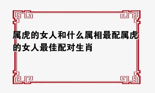 属虎的女人和什么属相最配属虎的女人最佳配对生肖