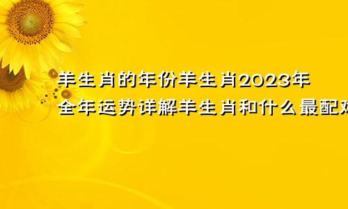 羊生肖的年份羊生肖2023年全年运势详解羊生肖和什么最配对