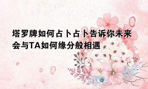 塔罗牌如何占卜占卜告诉你未来会与TA如何缘分般相遇