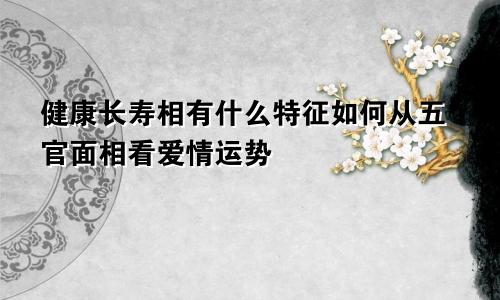 健康长寿相有什么特征如何从五官面相看爱情运势