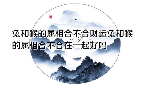 兔和猴的属相合不合财运兔和猴的属相合不合在一起好吗