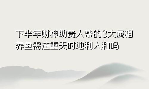 下半年财神助贵人帮的3大属相养鱼需注重天时地利人和吗