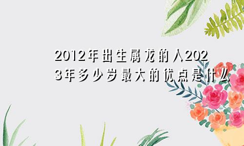 2012年出生属龙的人2023年多少岁最大的优点是什么