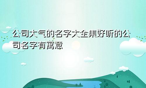 公司大气的名字大全集好听的公司名字有寓意