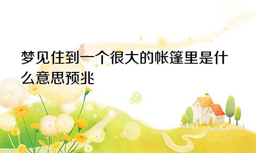 梦见住到一个很大的帐篷里是什么意思预兆