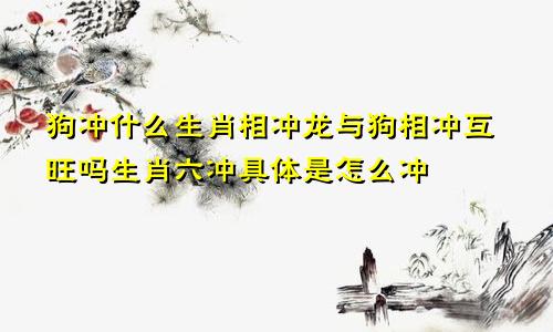 狗冲什么生肖相冲龙与狗相冲互旺吗生肖六冲具体是怎么冲