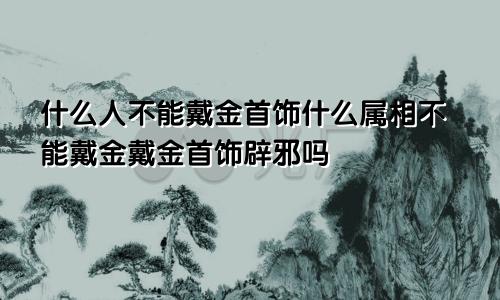 什么人不能戴金首饰什么属相不能戴金戴金首饰辟邪吗