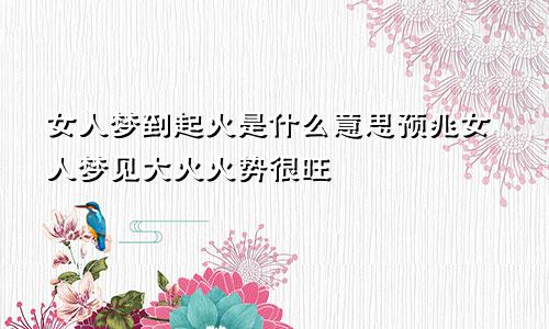 女人梦到起火是什么意思预兆女人梦见大火火势很旺