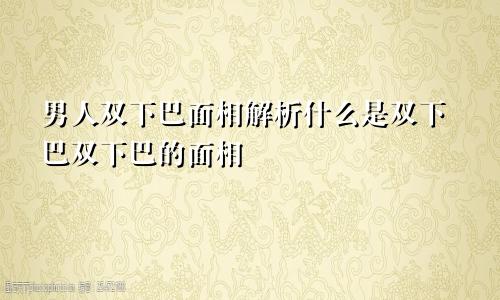 男人双下巴面相解析什么是双下巴双下巴的面相