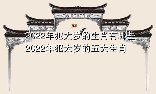 2022年犯太岁的生肖有哪些2022年犯太岁的五大生肖