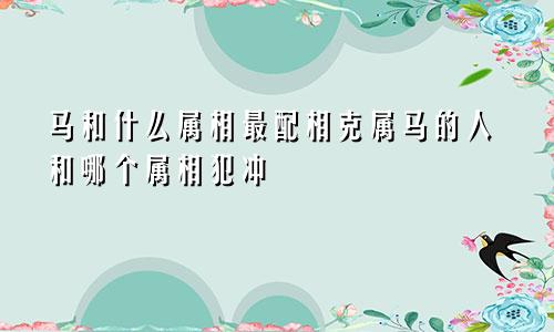 马和什么属相最配相克属马的人和哪个属相犯冲