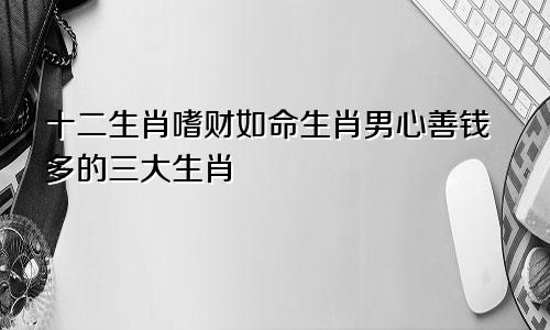 十二生肖嗜财如命生肖男心善钱多的三大生肖