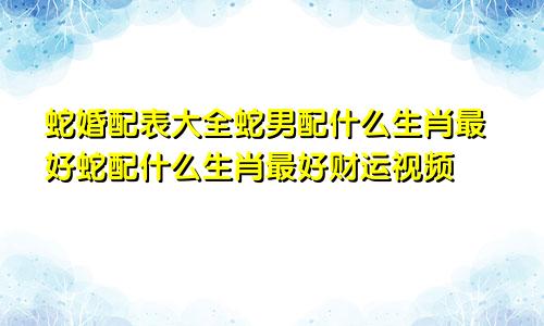 蛇婚配表大全蛇男配什么生肖最好蛇配什么生肖最好财运视频