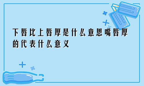 下唇比上唇厚是什么意思嘴唇厚的代表什么意义