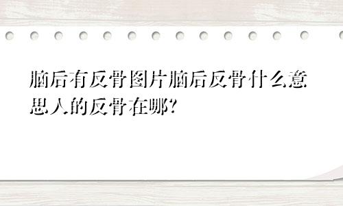 脑后有反骨图片脑后反骨什么意思人的反骨在哪？