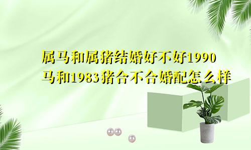 属马和属猪结婚好不好1990马和1983猪合不合婚配怎么样