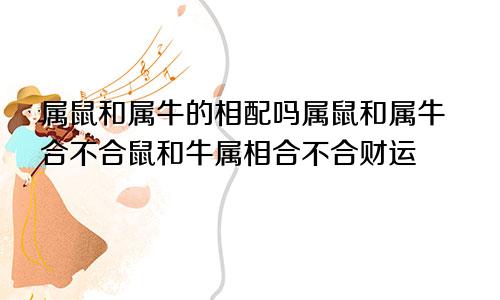 属鼠和属牛的相配吗属鼠和属牛合不合鼠和牛属相合不合财运