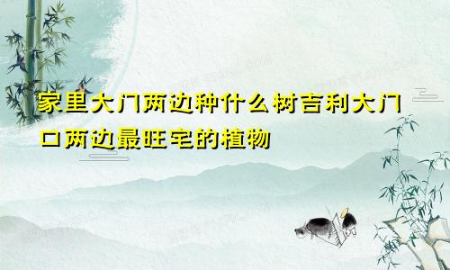 家里大门两边种什么树吉利大门口两边最旺宅的植物