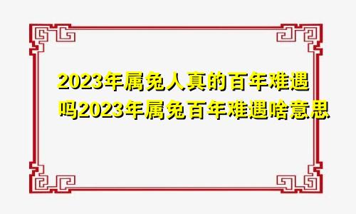 2023年属兔人真的百年难遇吗2023年属兔百年难遇啥意思