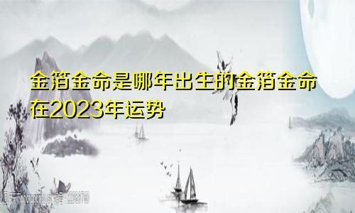 金箔金命是哪年出生的金箔金命在2023年运势 