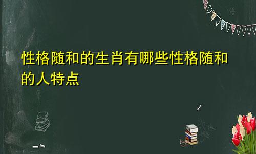 性格随和的生肖有哪些性格随和的人特点