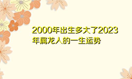 2000年出生多大了2023年属龙人的一生运势