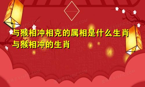 与猴相冲相克的属相是什么生肖与猴相冲的生肖