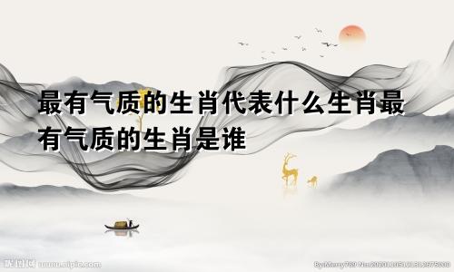 最有气质的生肖代表什么生肖最有气质的生肖是谁