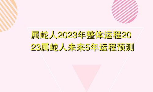 属蛇人2023年整体运程2023属蛇人未来5年运程预测