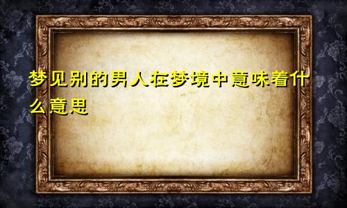 梦见别的男人在梦境中意味着什么意思