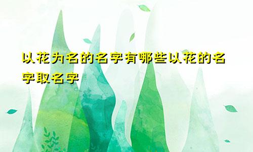 以花为名的名字有哪些以花的名字取名字