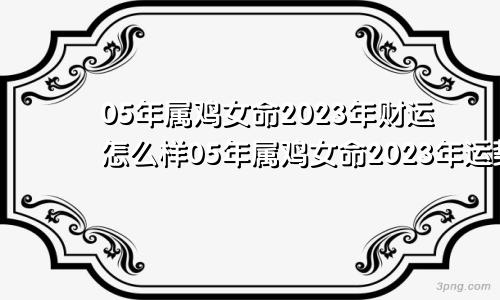 05年属鸡女命2023年财运怎么样05年属鸡女命2023年运势