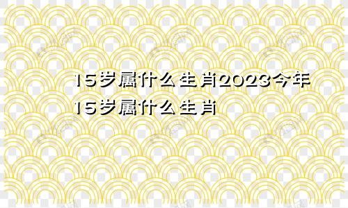 15岁属什么生肖2023今年15岁属什么生肖