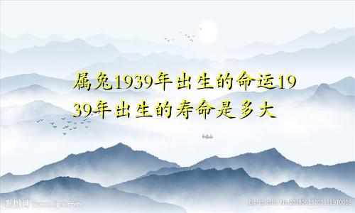 属兔1939年出生的命运1939年出生的寿命是多大