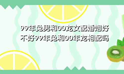 99年兔男和00龙女配婚姻好不好99年兔和00年龙相配吗