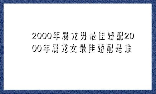 2000年属龙男最佳婚配2000年属龙女最佳婚配是谁