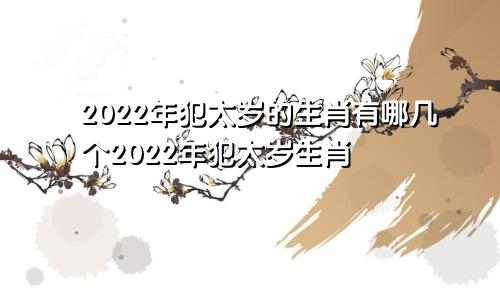 2022年犯太岁的生肖有哪几个2022年犯太岁生肖