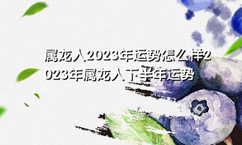 属龙人2023年运势怎么样2023年属龙人下半年运势