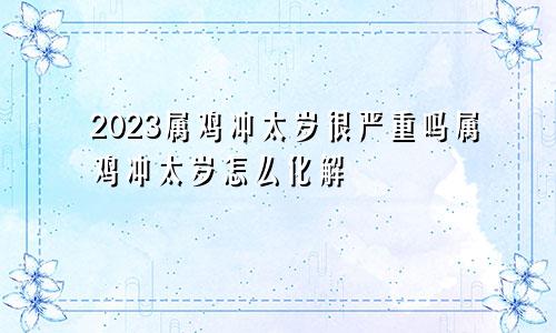 2023属鸡冲太岁很严重吗属鸡冲太岁怎么化解