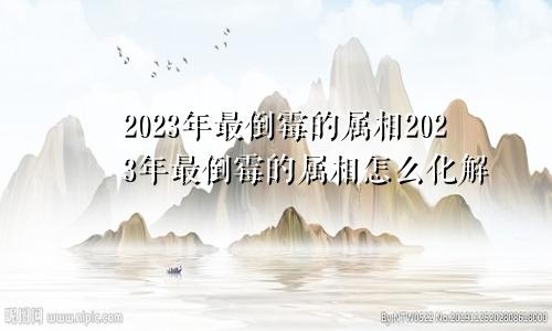 2023年最倒霉的属相2023年最倒霉的属相怎么化解