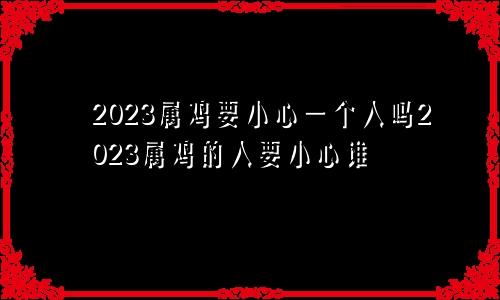 2023属鸡要小心一个人吗2023属鸡的人要小心谁