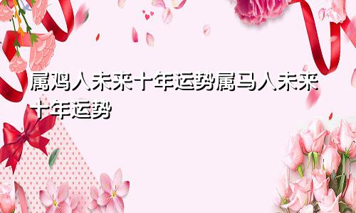 属鸡人未来十年运势属马人未来十年运势